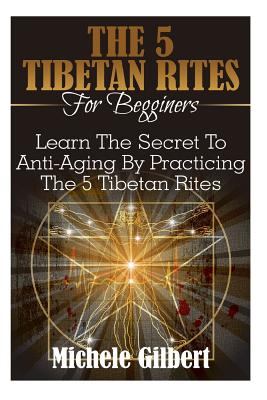 The 5 Tibetan Rites For Beginners: Learn The Secret To Anti-Aging By Practicing The 5 Tibetan Rites - Michele Gilbert