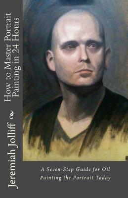 How to Master Portrait Painting in 24 Hours: A Seven-Step Guide for Oil Painting the Portrait Today - Jeremiah Jolliff