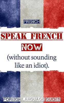 French: Speak French Now! A Beginner Guide to Instantly Start Speaking French (Without Sounding Like an Idiot) - Foreign Language Guides