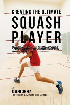 Creating the Ultimate Squash Player: Discover the Secrets Used by the Best Professional Squash Players and Coaches to Improve Your Conditioning, Nutri - Correa (professional Athlete And Coach)