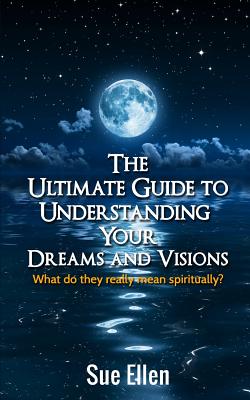 The Ultimate Guide to Understanding Your Dreams and Visions: What do they really mean spiritually? - Sue Ellen