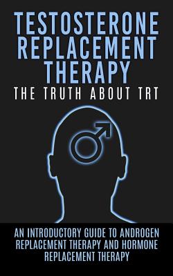 Testosterone Replacement Therapy: The Truth About TRT: An Introductory Guide to Androgen Replacement Therapy And Hormone Replacement Therapy - Arnold Hendrix