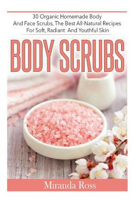Body Scrubs: 30 Organic Homemade Body And Face Scrubs, The Best All-Natural Recipes For Soft, Radiant And Youthful Skin - Miranda Ross