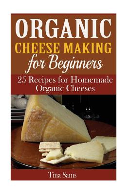 Organic Cheese Making for Beginners: 25 Recipes for Homemade Organic Cheeses - Tina Sams