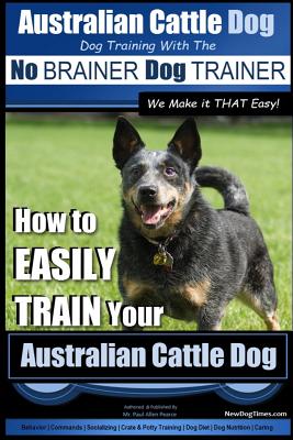 Australian Cattle Dog Dog Training with the No Brainer Dog Trainer We Make It That Easy!: How to Easily Train Your Australian Cattle Dog - Paul Allen Pearce
