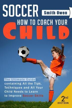 Soccer: Tips, Techniques and Secrets Your Child Needs to Learn to Improve Soccer Skills - How to Coach Your Child! - Smith Owen