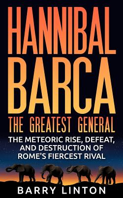 Hannibal Barca, The Greatest General: The Meteoric Rise, Defeat, And Destruction Of Rome's Fiercest Rival - Barry Linton