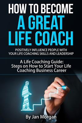 How to Become a Great Life Coach. Positively Influence People with Your Life Coaching Skills and Leadership: A Life Coaching Guide: Steps on How to St - Jan Morgan