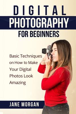 Digital Photography For Beginners: Basic Techniques on How to Make Your Digital Photos Look Amazing - Jane Morgran