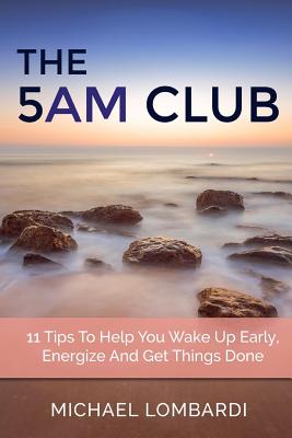 The 5 AM Club: 11 Tips To Help You Wake Up Early, Energize And Get Things Done - Michael Lombardi
