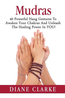 Mudras: 40 Powerful Hand Gestures To Unleash The Physical, Mental And Spiritual Healing Power In YOU! - Diane Clarke