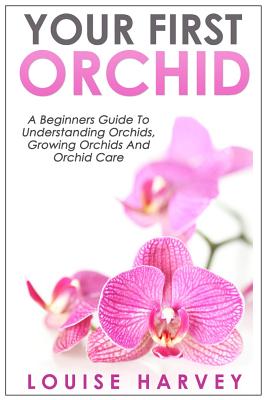 Your First Orchid: A Beginners Guide To Understanding Orchids, Growing Orchids and Orchid Care - Louise Harvey