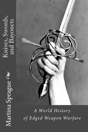 Knives, Swords, and Bayonets: A World History of Edged Weapon Warfare (the Full Series) - Martina Sprague