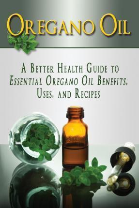 Oregano Oil: A Better Health Guide to Essential Oregano Oil Benefits, Uses, and Recipes - Kara Aimer