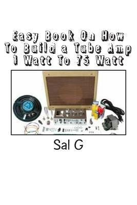 Easy Book On How To Build a Tube Amp 1 Watt To 75 Watt: Easy Book On How To Build a Tube Amp 1 Watt To 75 Watt - Sal G