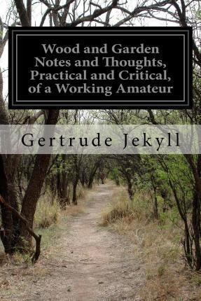 Wood and Garden Notes and Thoughts, Practical and Critical, of a Working Amateur - Gertrude Jekyll