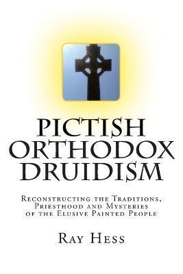 Pictish Orthodox Druidism: Reconstructing the Traditions, Priesthood and Mysteries of the Elusive Painted People - Ray Hess