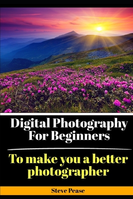 Digital Photography for Beginners: To make you a better photographer - Steve G. Pease