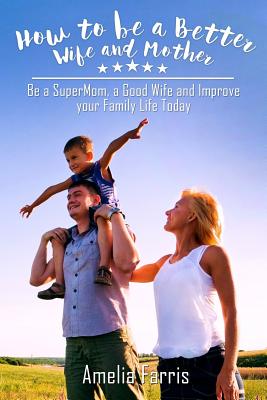 How to be a Better Wife and Mother: Be a SuperMom, a Good Wife and Improve your Family Life Today - Amelia Farris