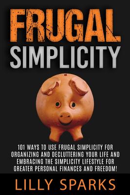 Frugal Simplicity - Lilly Sparks: 101 Ways To Use Frugal Simplicity For Organizing And Decluttering Your Life And Embracing The Simplicity Lifestyle F - Lilly Sparks