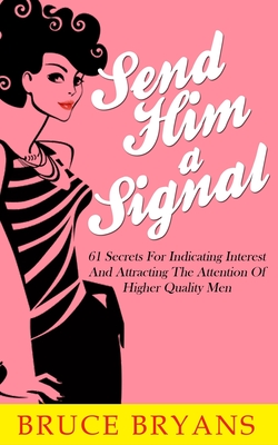 Send Him A Signal: 61 Secrets For Indicating Interest And Attracting The Attention Of Higher Quality Men - Bruce Bryans