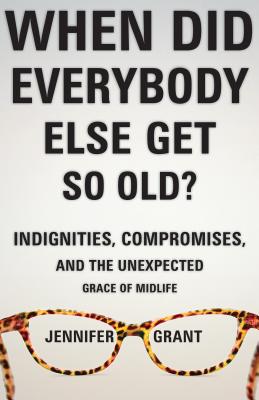When Did Everybody Else Get So Old?: Indignities, Compromises, and the Unexpected Grace of Midlife - Jennifer Grant