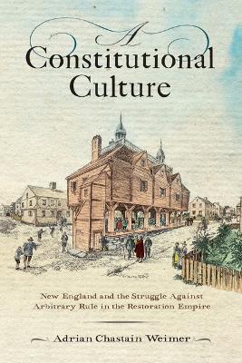 A Constitutional Culture: New England and the Struggle Against Arbitrary Rule in the Restoration Empire - Adrian Chastain Weimer