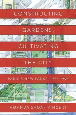 Constructing Gardens, Cultivating the City: Paris's New Parks, 1977-1995 - Amanda Shoaf Vincent