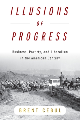 Illusions of Progress: Business, Poverty, and Liberalism in the American Century - Brent Cebul