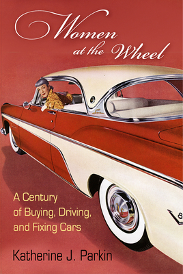 Women at the Wheel: A Century of Buying, Driving, and Fixing Cars - Katherine J. Parkin
