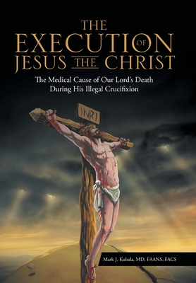 The Execution of Jesus the Christ: The Medical Cause of Our Lord's Death During His Illegal Crucifixion - Mark J. Kubala Faans Facs
