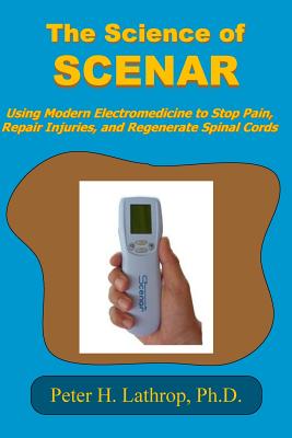 The Science of SCENAR: Self Controlled Energic Neuroadaptive Regulator: Using Modern Electromedicine to Stop Pain, Repair Injuries, and Regen - Peter H. Lathrop Ph. D.