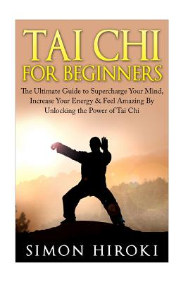 Tai Chi for Beginners: The Ultimate Guide to Supercharge Your Mind, Increase Your Energy & Feel Amazing By Unlocking the Power of Tai Chi - Simon Hiroki