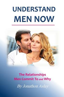 Understand Men NOW: The Relationships Men Commit To and Why - Jonathon Aslay