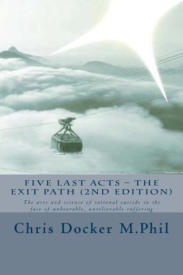 Five Last Acts - The Exit Path (2015 edition): The arts and science of rational suicide in the face of unbearable, unrelievable suffering - Chris Docker