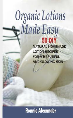 Organic Lotions Made Easy: 50 DIY Natural Homemade Lotion Recipes For A Beautiful And Glowing Skin - Ronnie Alexander
