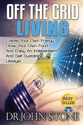 Off The Grid Living: Create Your Own Energy, Grow Your Own Food And Enjoy An Independent And Self-Sustaining Lifestyle - John Stone