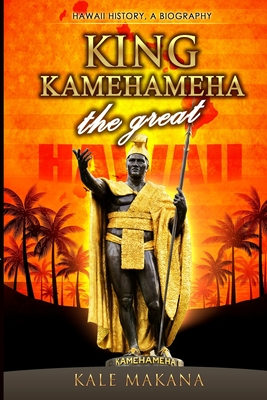 King Kamehameha The Great: King of the Hawaiian Islands, Hawaii History, A Biography - Kale Makana