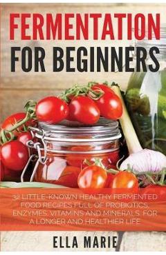 Poza produsului Fermentation For Beginners: 32 Little-Known Healthy Fermented Food Recipes Full of Probiotics, Enzymes, Vitamins and Minerals, for a Longer and He - Ella Marie
