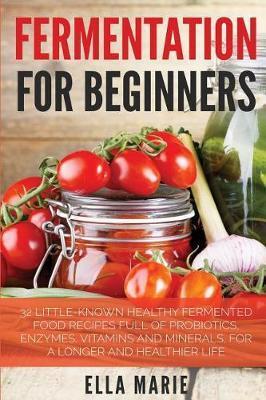 Fermentation For Beginners: 32 Little-Known Healthy Fermented Food Recipes Full of Probiotics, Enzymes, Vitamins and Minerals, for a Longer and He - Ella Marie