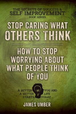 Stop Caring What Others Think: How to Stop Worrying About What People Think of You - James Umber