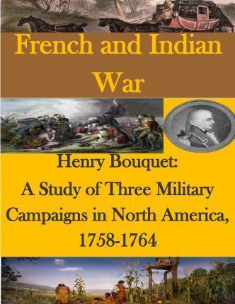 Henry Bouquet: A Study of Three Military Campaigns in North America, 1758-1764 - U. S. Army Command And General Staff Col
