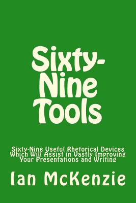 Sixty-Nine Tools: Sixty-Nine Useful Rhetorical Devices Which Will Assist in Vastly Improving Your Presentations and Writing - Ian Mckenzie