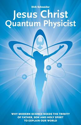 Jesus Christ - Quantum Physicist: Why modern science needs the Trinity of Father, Son and Holy Spirit to explain our world - Dirk Schneider