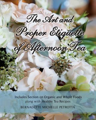 The Art and Proper Etiquette of Afternoon Tea: Includes Section on Organic and Whole Foods along with Healthy Tea Recipes - Bernadette Michelle Petrotta