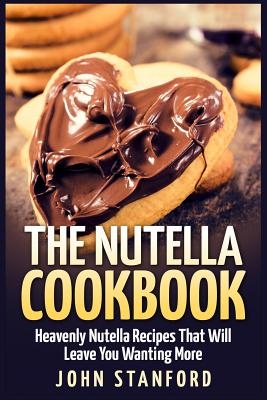 The Nutella Cookbook: Heavenly Nutella Recipes That Will Leave You Wanting More - John Stanford