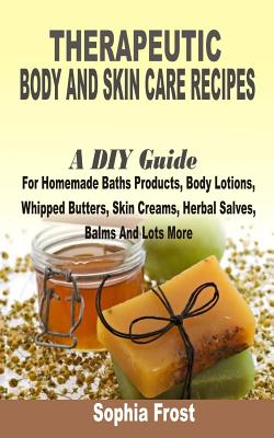 Therapeutic Body And Skin Care Recipes: A DIY Guide For Homemade Baths Products, Body Lotions, Whipped Butters, Skin Creams, Herbal Salves, Balms And - Sophia Frost