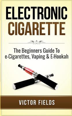 Electronic Cigarette: The Beginners Guide to E-Cigarettes, Vaping & E-Hookah - Victor Fields