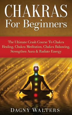 Chakras for Beginners: The Ultimate Crash Course to Chakra Healing, Chakra Meditation, Chakra Balancing, Strengthen Aura & Radiate Energy - Dagny Walters