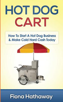Hot Dog Cart: How to Start a Hot Dog Business & Make Cold Hard Cash Today - Fiona Hathaway
